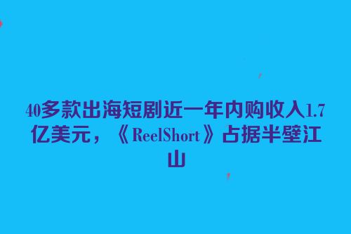 40多款出海短剧近一年内购收入1.7亿美元，《ReelShort》占据半壁江山