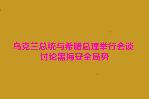 乌克兰总统与希腊总理举行会谈 讨论黑海安全局势