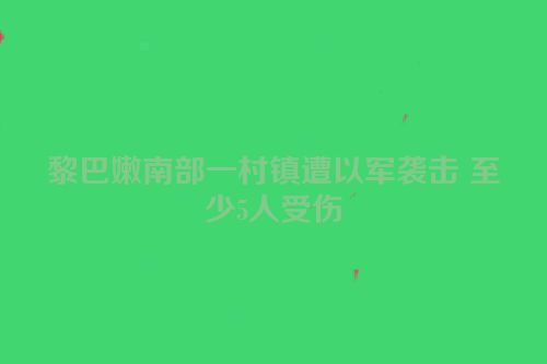 黎巴嫩南部一村镇遭以军袭击 至少5人受伤