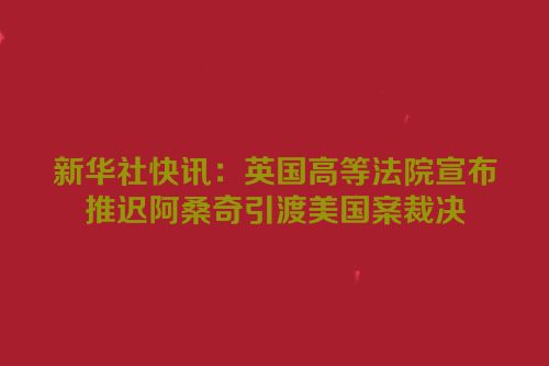 新华社快讯：英国高等法院宣布推迟阿桑奇引渡美国案裁决