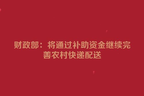 财政部：将通过补助资金继续完善农村快递配送