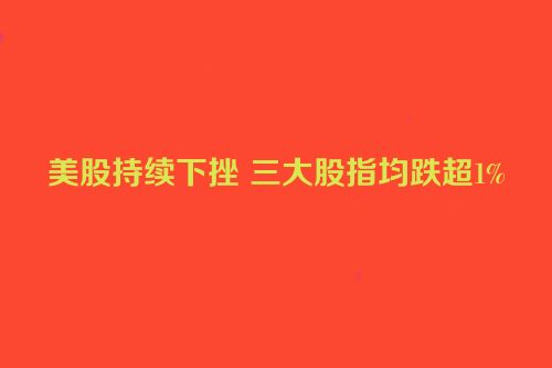 美股持续下挫 三大股指均跌超1%