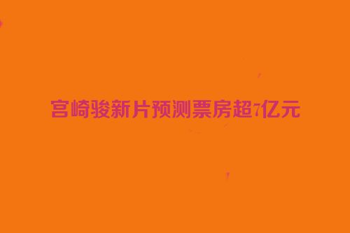 宫崎骏新片预测票房超7亿元