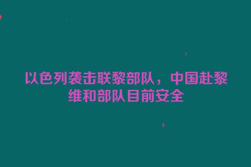 以色列袭击联黎部队，中国赴黎维和部队目前安全