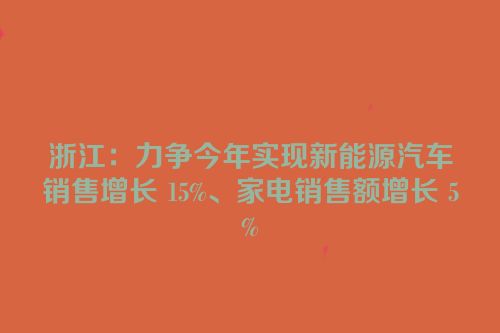 浙江：力争今年实现新能源汽车销售增长 15%、家电销售额增长 5%
