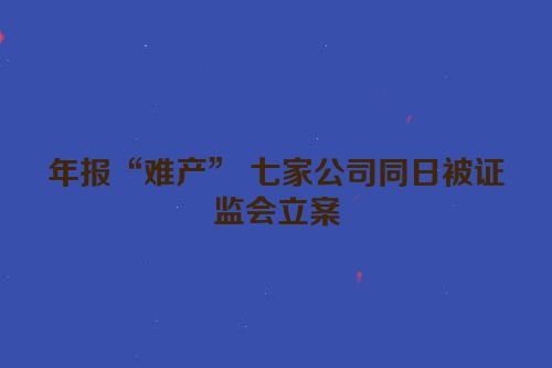 年报“难产” 七家公司同日被证监会立案