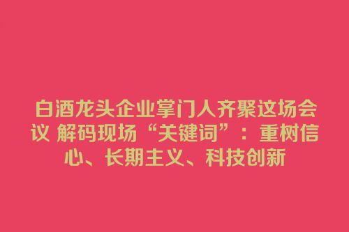 白酒龙头企业掌门人齐聚这场会议 解码现场“关键词”：重树信心、长期主义、科技创新