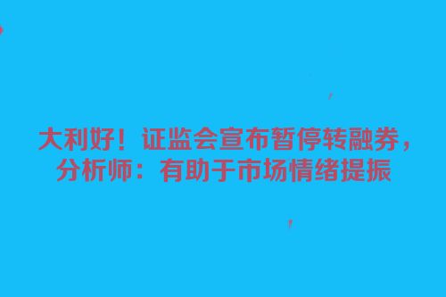 大利好！证监会宣布暂停转融券，分析师：有助于市场情绪提振