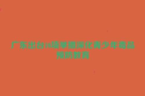 广东出台10项举措深化青少年毒品预防教育
