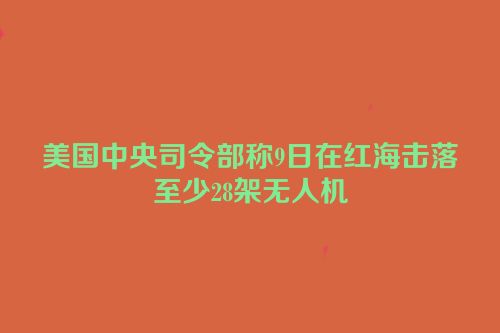 美国中央司令部称9日在红海击落至少28架无人机