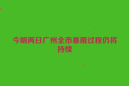 今明两日广州全市暴雨过程仍将持续