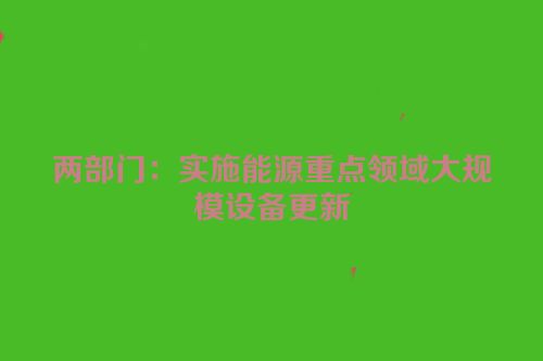 两部门：实施能源重点领域大规模设备更新