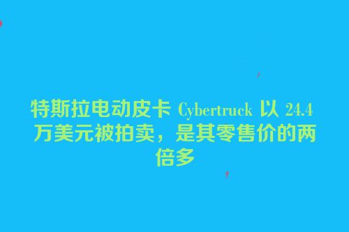 特斯拉电动皮卡 Cybertruck 以 24.4 万美元被拍卖，是其零售价的两倍多