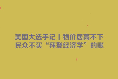美国大选手记丨物价居高不下　民众不买“拜登经济学”的账