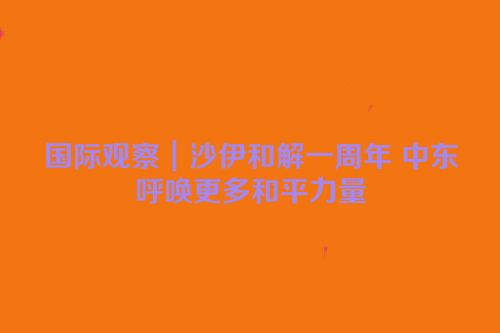 国际观察｜沙伊和解一周年 中东呼唤更多和平力量