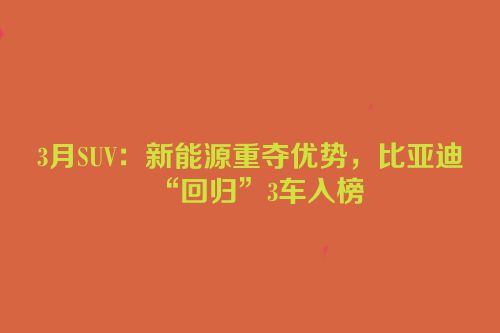 3月SUV：新能源重夺优势，比亚迪“回归”3车入榜