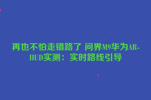 再也不怕走错路了 问界M9华为AR-HUD实测：实时路线引导