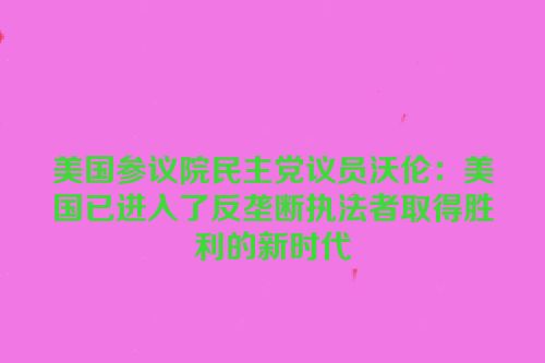 美国参议院民主党议员沃伦：美国已进入了反垄断执法者取得胜利的新时代