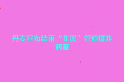 丹麦宣布结束“北溪”管道爆炸调查