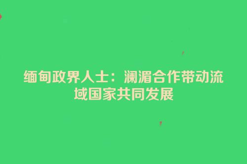 缅甸政界人士：澜湄合作带动流域国家共同发展