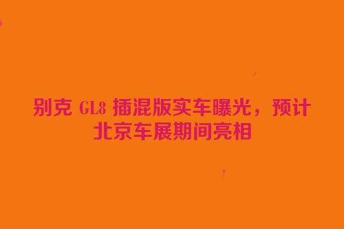 别克 GL8 插混版实车曝光，预计北京车展期间亮相