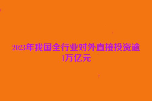 2023年我国全行业对外直接投资逾1万亿元