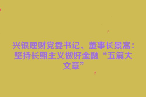 兴银理财党委书记、董事长景嵩：坚持长期主义做好金融“五篇大文章”