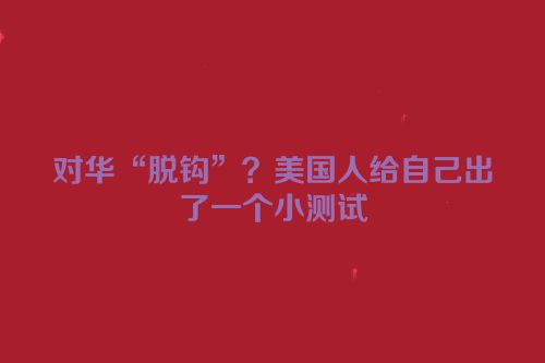 对华“脱钩”？美国人给自己出了一个小测试