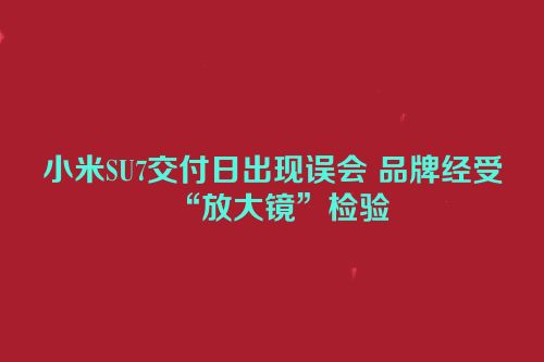 小米SU7交付日出现误会 品牌经受“放大镜”检验