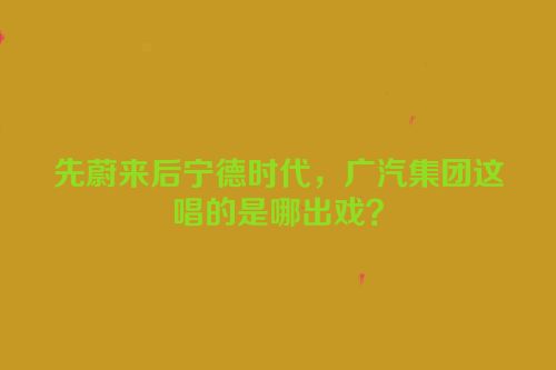 先蔚来后宁德时代，广汽集团这唱的是哪出戏？