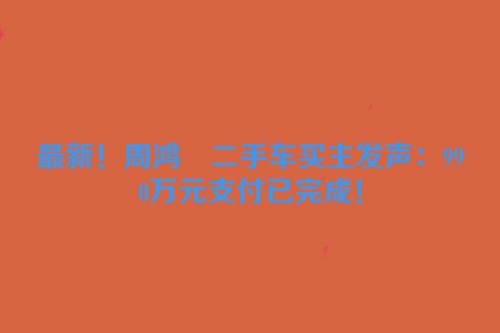 最新！周鸿祎二手车买主发声：990万元支付已完成！
