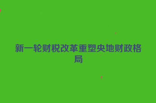新一轮财税改革重塑央地财政格局