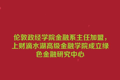 伦敦政经学院金融系主任加盟，上财滴水湖高级金融学院成立绿色金融研究中心