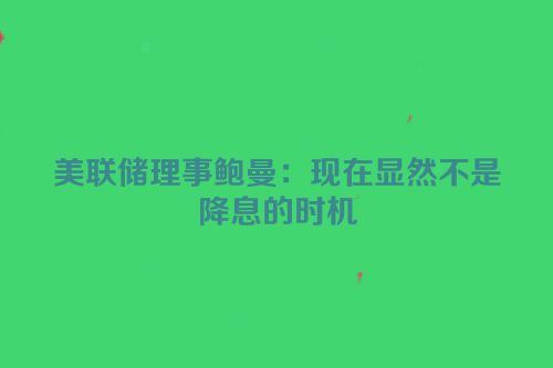 美联储理事鲍曼：现在显然不是降息的时机