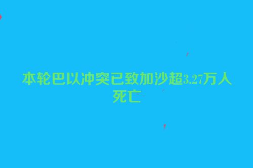 本轮巴以冲突已致加沙超3.27万人死亡