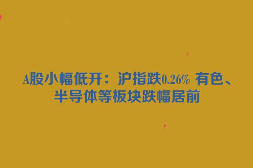A股小幅低开：沪指跌0.26% 有色、半导体等板块跌幅居前