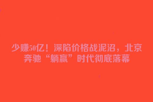 少赚50亿！深陷价格战泥沼，北京奔驰“躺赢”时代彻底落幕