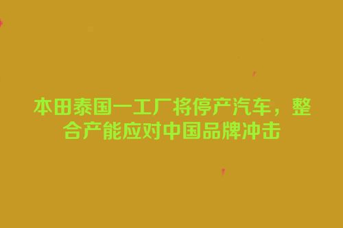 本田泰国一工厂将停产汽车，整合产能应对中国品牌冲击