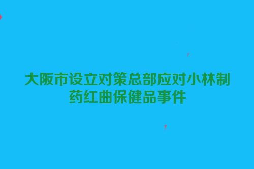 大阪市设立对策总部应对小林制药红曲保健品事件