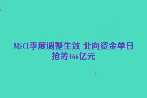 MSCI季度调整生效 北向资金单日抢筹166亿元