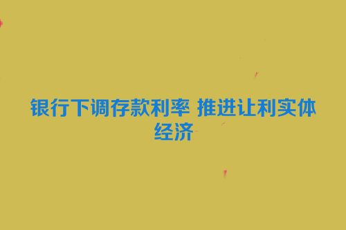 银行下调存款利率 推进让利实体经济