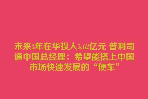 未来3年在华投入5.62亿元 普利司通中国总经理：希望能搭上中国市场快速发展的“便车”
