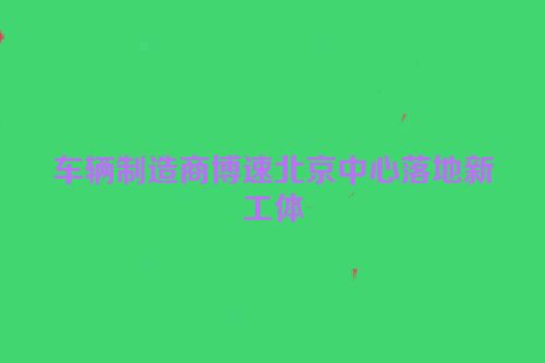 车辆制造商博速北京中心落地新工体