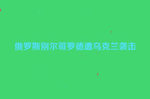 俄罗斯别尔哥罗德遭乌克兰袭击