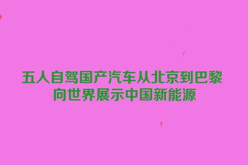 五人自驾国产汽车从北京到巴黎 向世界展示中国新能源