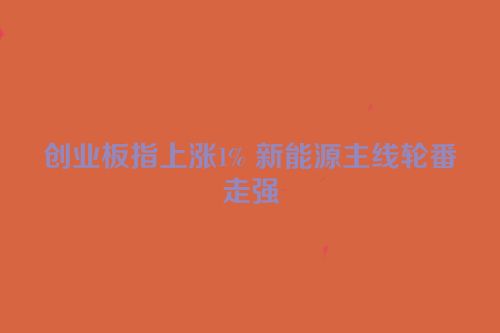 创业板指上涨1% 新能源主线轮番走强