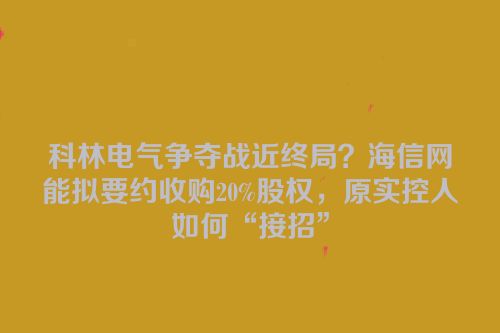 科林电气争夺战近终局？海信网能拟要约收购20%股权，原实控人如何“接招”