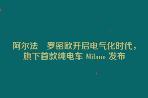 阿尔法・罗密欧开启电气化时代，旗下首款纯电车 Milano 发布