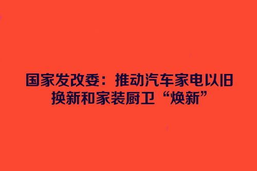 国家发改委：推动汽车家电以旧换新和家装厨卫“焕新”