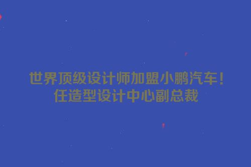 世界顶级设计师加盟小鹏汽车！任造型设计中心副总裁